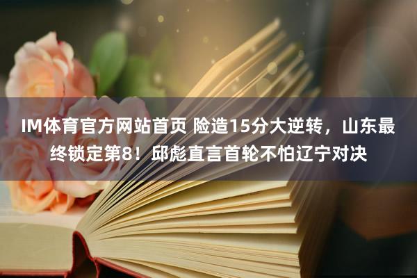 IM体育官方网站首页 险造15分大逆转，山东最终锁定第8！邱彪直言首轮不怕辽宁对决