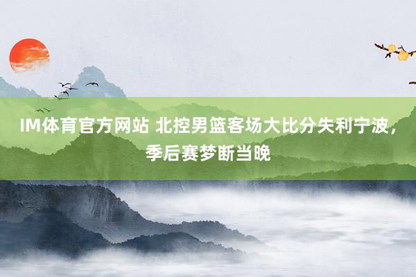 IM体育官方网站 北控男篮客场大比分失利宁波，季后赛梦断当晚