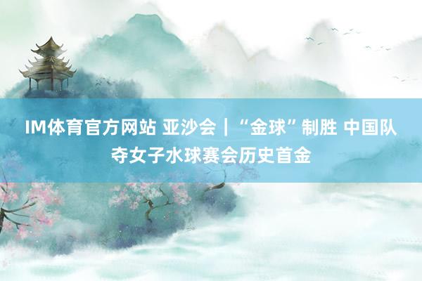 IM体育官方网站 亚沙会｜“金球”制胜 中国队夺女子水球赛会历史首金
