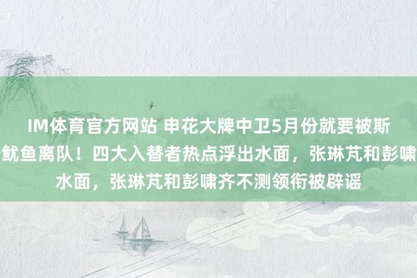 IM体育官方网站 申花大牌中卫5月份就要被斯卢茨基提前示知炒鱿鱼离队！四大入替者热点浮出水面，张琳芃和彭啸齐不测领衔被辟谣