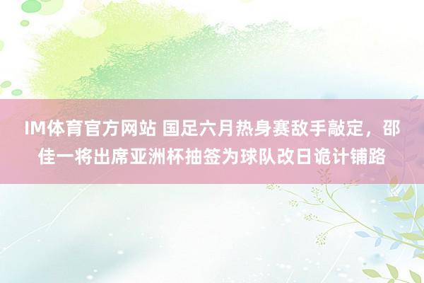 IM体育官方网站 国足六月热身赛敌手敲定，邵佳一将出席亚洲杯抽签为球队改日诡计铺路