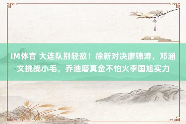 IM体育 大连队别轻敌！徐新对决廖锦涛，邓涵文挑战小毛，乔迪磨真金不怕火李国旭实力