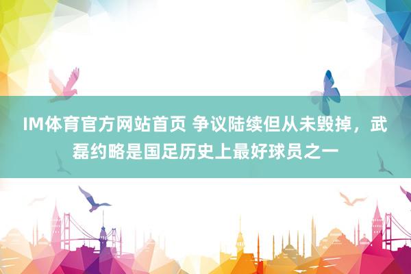 IM体育官方网站首页 争议陆续但从未毁掉，武磊约略是国足历史上最好球员之一