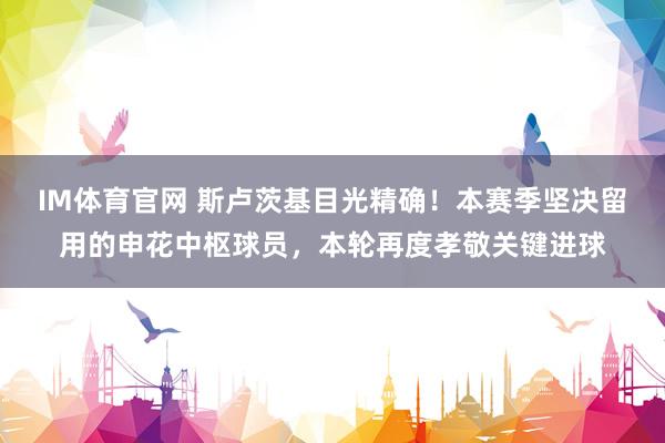 IM体育官网 斯卢茨基目光精确！本赛季坚决留用的申花中枢球员，本轮再度孝敬关键进球