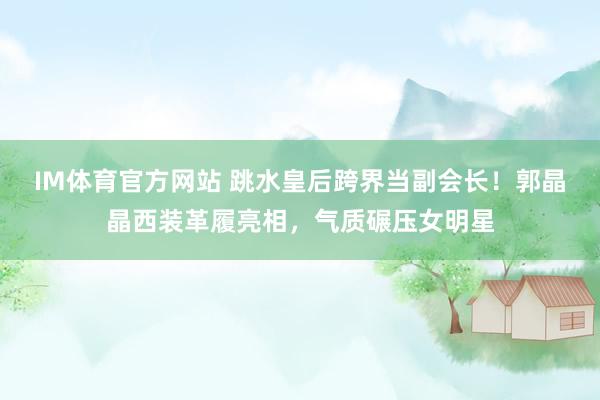 IM体育官方网站 跳水皇后跨界当副会长！郭晶晶西装革履亮相，气质碾压女明星