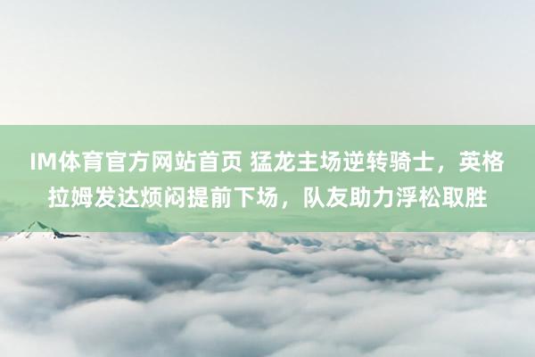 IM体育官方网站首页 猛龙主场逆转骑士，英格拉姆发达烦闷提前下场，队友助力浮松取胜