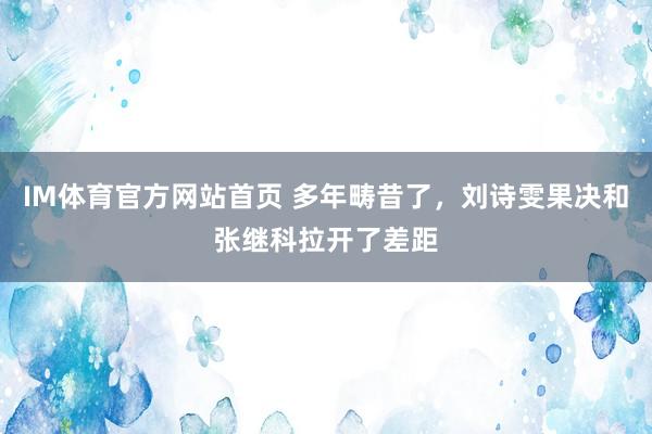 IM体育官方网站首页 多年畴昔了，刘诗雯果决和张继科拉开了差距