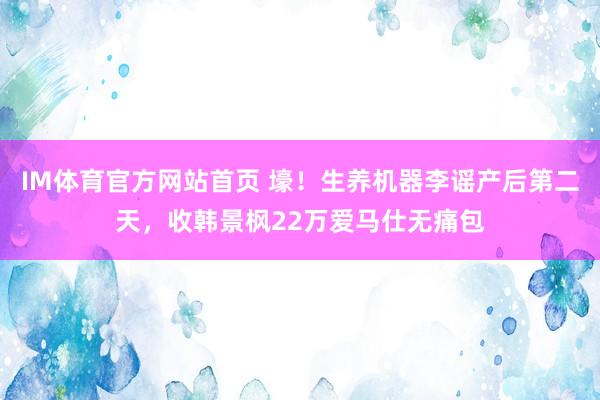 IM体育官方网站首页 壕！生养机器李谣产后第二天，收韩景枫22万爱马仕无痛包