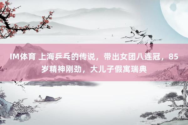 IM体育 上海乒乓的传说，带出女团八连冠，85岁精神刚劲，大儿子假寓瑞典