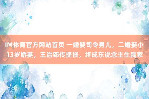 IM体育官方网站首页 一婚娶司令男儿，二婚娶小13岁娇妻，王治郅传捷报，终成东说念主生赢家