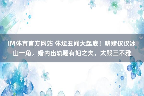 IM体育官方网站 体坛丑闻大起底！嗜赌仅仅冰山一角，婚内出轨睡有妇之夫，太毁三不雅