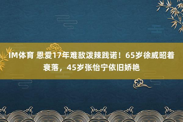 IM体育 恩爱17年难敌泼辣践诺！65岁徐威昭着衰落，45岁张怡宁依旧娇艳