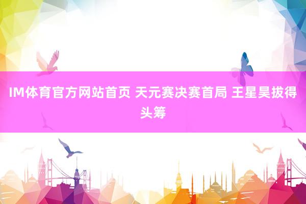 IM体育官方网站首页 天元赛决赛首局 王星昊拔得头筹
