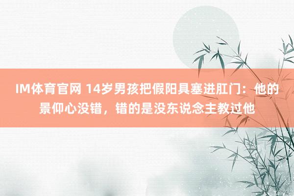 IM体育官网 14岁男孩把假阳具塞进肛门：他的景仰心没错，错的是没东说念主教过他