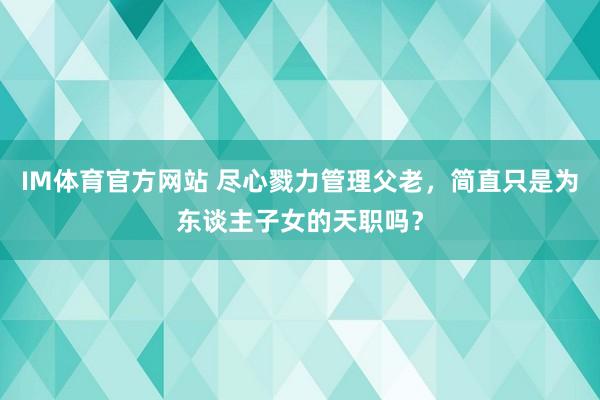 IM体育官方网站 尽心戮力管理父老，简直只是为东谈主子女的天职吗？
