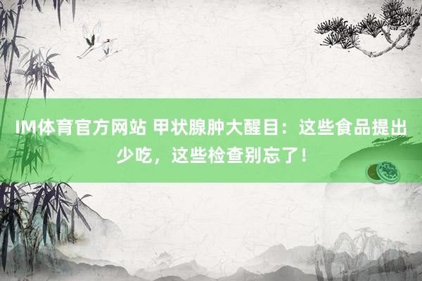 IM体育官方网站 甲状腺肿大醒目：这些食品提出少吃，这些检查别忘了！