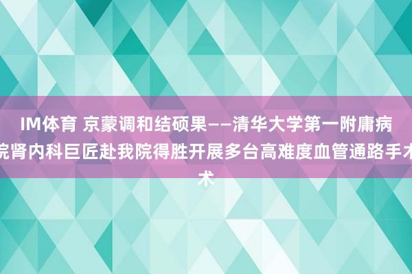IM体育 京蒙调和结硕果——清华大学第一附庸病院肾内科巨匠赴我院得胜开展多台高难度血管通路手术