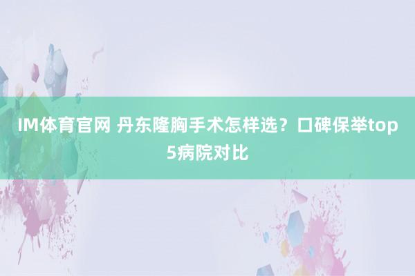 IM体育官网 丹东隆胸手术怎样选？口碑保举top5病院对比