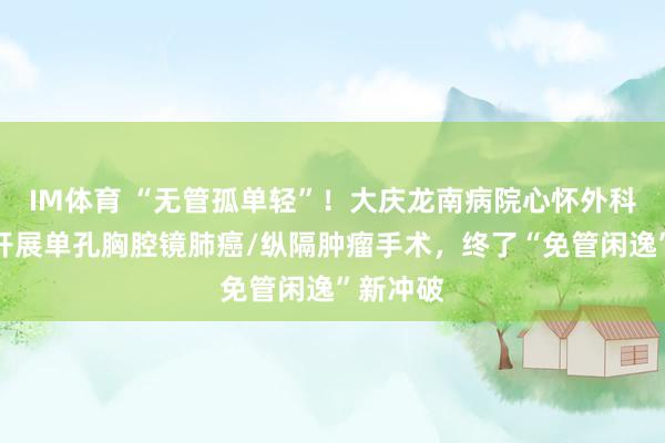 IM体育 “无管孤单轻”！大庆龙南病院心怀外科二病区开展单孔胸腔镜肺癌/纵隔肿瘤手术，终了“免管闲逸”新冲破