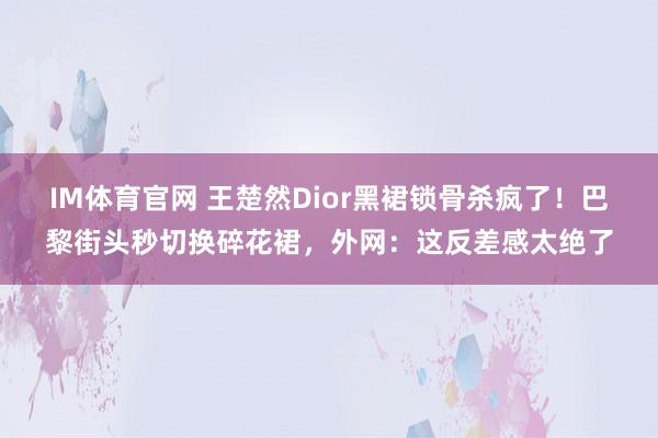 IM体育官网 王楚然Dior黑裙锁骨杀疯了！巴黎街头秒切换碎花裙，外网：这反差感太绝了