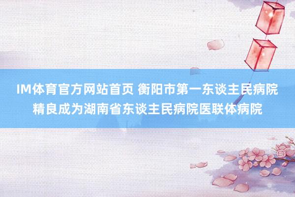 IM体育官方网站首页 衡阳市第一东谈主民病院精良成为湖南省东谈主民病院医联体病院