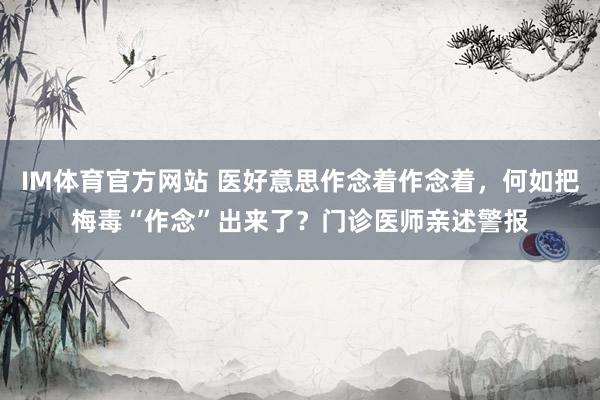 IM体育官方网站 医好意思作念着作念着，何如把梅毒“作念”出来了？门诊医师亲述警报