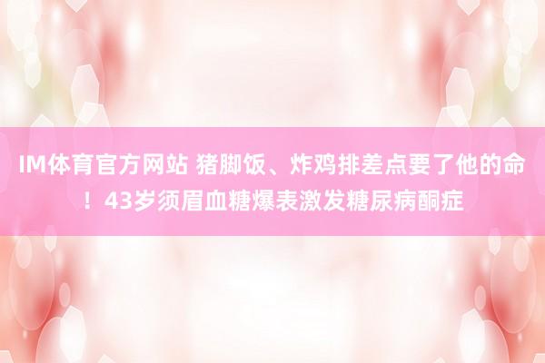 IM体育官方网站 猪脚饭、炸鸡排差点要了他的命！43岁须眉血糖爆表激发糖尿病酮症