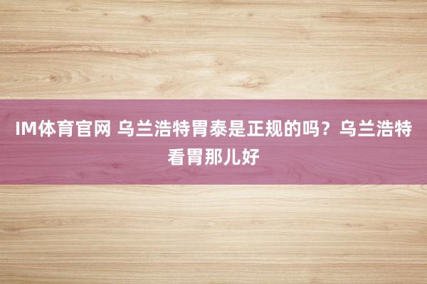 IM体育官网 乌兰浩特胃泰是正规的吗？乌兰浩特看胃那儿好