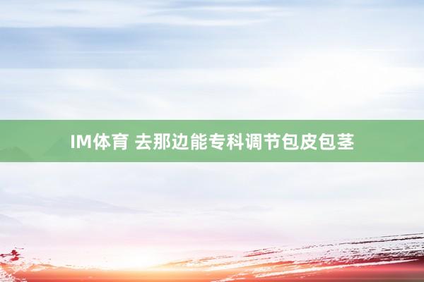 IM体育 去那边能专科调节包皮包茎