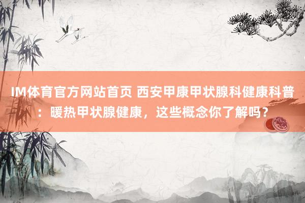 IM体育官方网站首页 西安甲康甲状腺科健康科普：暖热甲状腺健康，这些概念你了解吗？