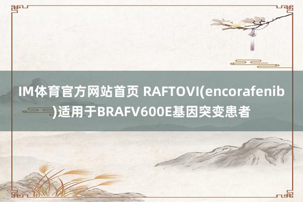 IM体育官方网站首页 RAFTOVI(encorafenib)适用于BRAFV600E基因突变患者