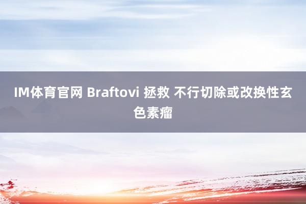 IM体育官网 Braftovi 拯救 不行切除或改换性玄色素瘤