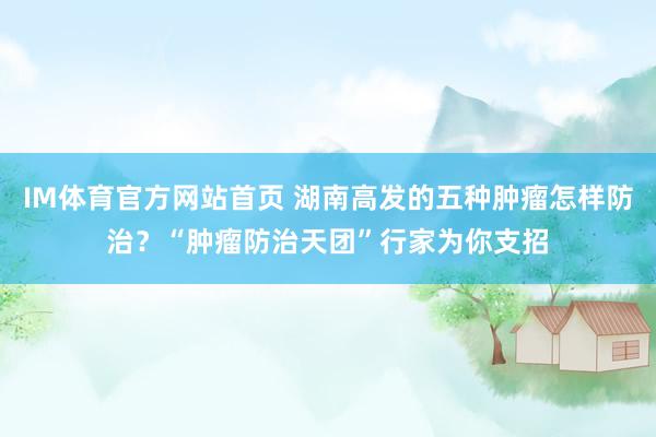 IM体育官方网站首页 湖南高发的五种肿瘤怎样防治？“肿瘤防治天团”行家为你支招