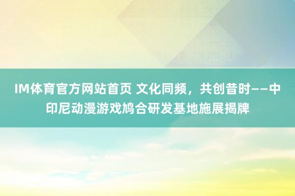 IM体育官方网站首页 文化同频，共创昔时——中印尼动漫游戏鸠合研发基地施展揭牌