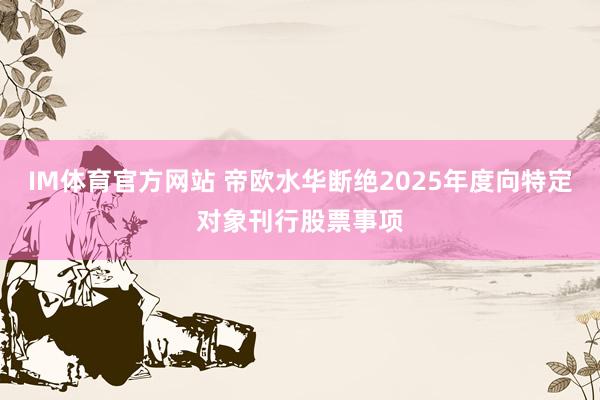 IM体育官方网站 帝欧水华断绝2025年度向特定对象刊行股票事项