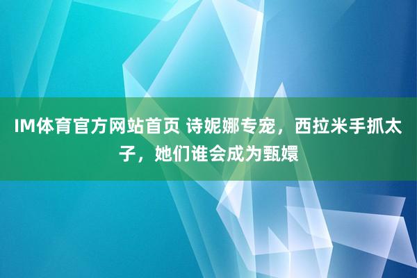 IM体育官方网站首页 诗妮娜专宠，西拉米手抓太子，她们谁会成为甄嬛