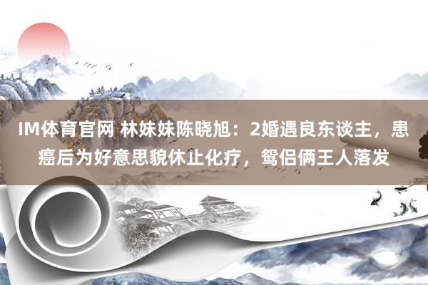 IM体育官网 林妹妹陈晓旭：2婚遇良东谈主，患癌后为好意思貌休止化疗，鸳侣俩王人落发