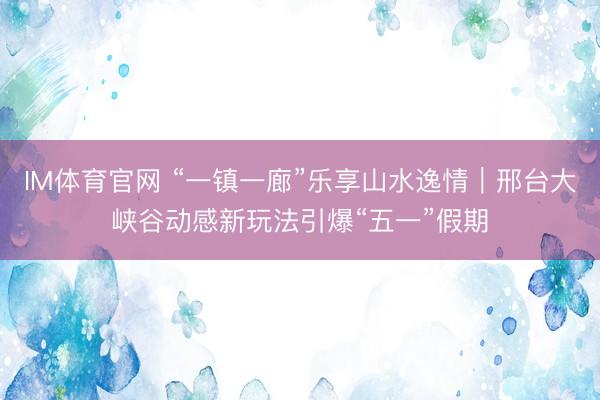 IM体育官网 “一镇一廊”乐享山水逸情｜邢台大峡谷动感新玩法引爆“五一”假期