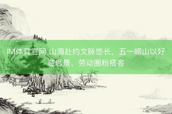 IM体育官网 山海赴约文脉悠长，五一崂山以好意思景、劳动圈粉搭客