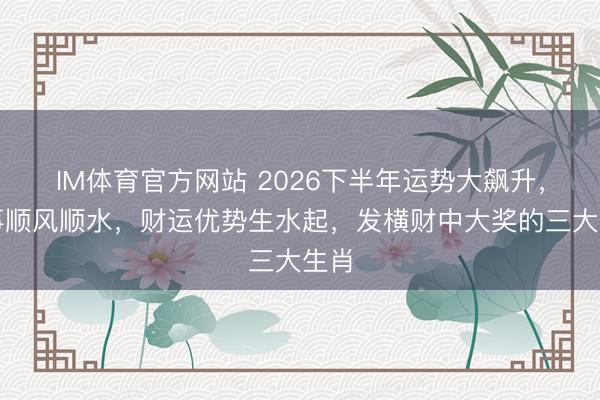 IM体育官方网站 2026下半年运势大飙升，办事顺风顺水，财运优势生水起，发横财中大奖的三大生肖