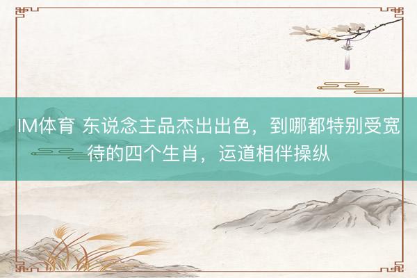 IM体育 东说念主品杰出出色，到哪都特别受宽待的四个生肖，运道相伴操纵