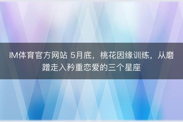 IM体育官方网站 5月底，桃花因缘训练，从磨蹭走入矜重恋爱的三个星座