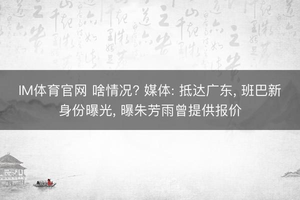 IM体育官网 啥情况? 媒体: 抵达广东， 班巴新身份曝光， 曝朱芳雨曾提供报价