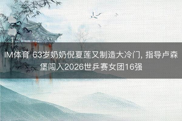 IM体育 63岁奶奶倪夏莲又制造大冷门， 指导卢森堡闯入2026世乒赛女团16强