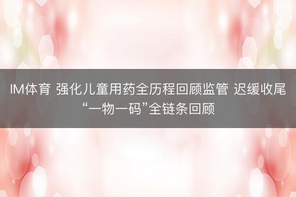 IM体育 强化儿童用药全历程回顾监管 迟缓收尾“一物一码”全链条回顾
