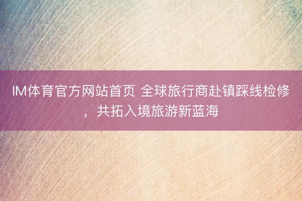 IM体育官方网站首页 全球旅行商赴镇踩线检修，共拓入境旅游新蓝海