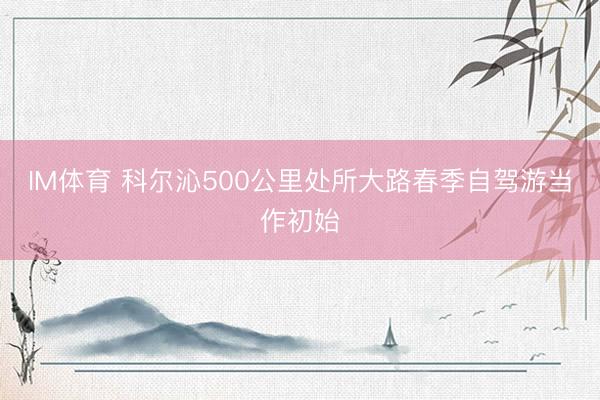 IM体育 科尔沁500公里处所大路春季自驾游当作初始